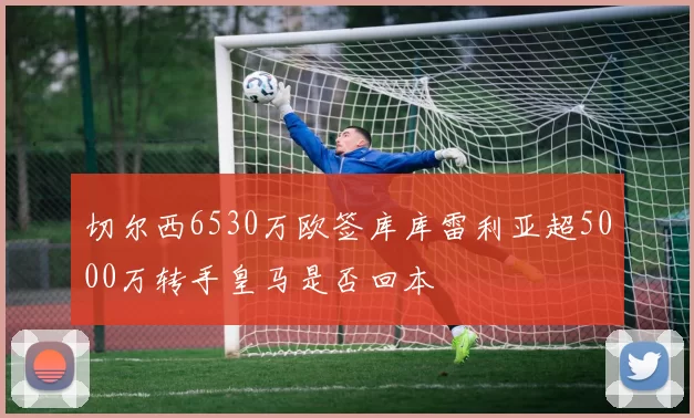 切尔西6530万欧签库库雷利亚超5000万转手皇马是否回本