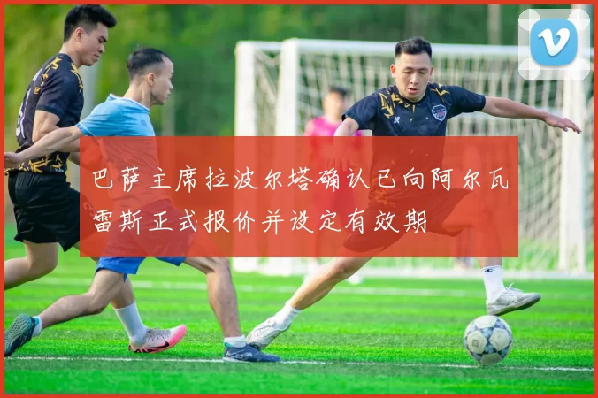 巴萨主席拉波尔塔确认已向阿尔瓦雷斯正式报价并设定有效期