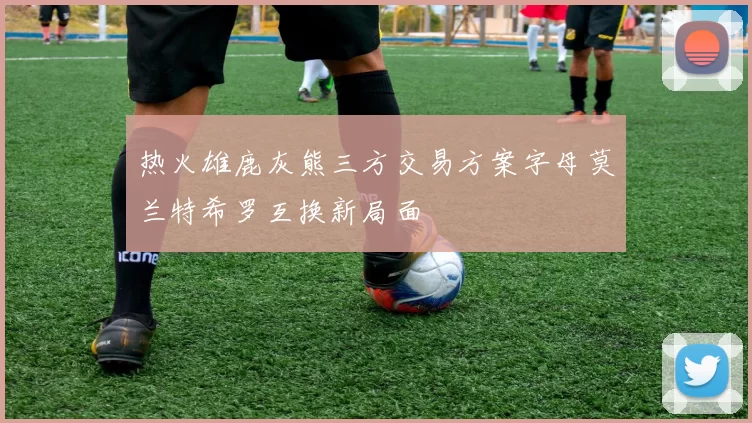 热火雄鹿灰熊三方交易方案字母莫兰特希罗互换新局面