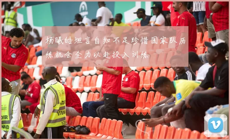 杨曦皓坦言自知不足珍惜国家队历练机会全力以赴投入训练